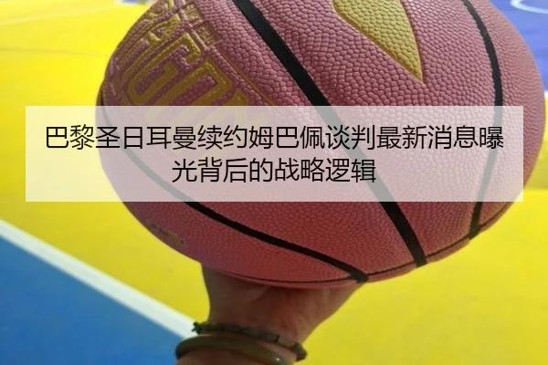 巴黎圣日耳曼续约姆巴佩谈判最新消息曝光背后的战略逻辑